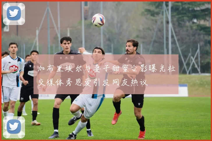 加布里埃尔与妻子甜蜜合影曝光社交媒体秀恩爱引发网友热议