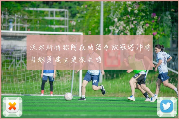 沃尔科特称阿森纳若夺欧冠塔帅将与球员建立更深共鸣