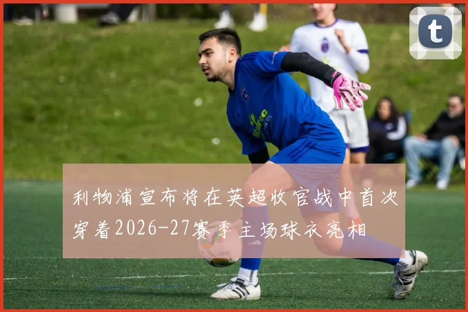 利物浦宣布将在英超收官战中首次穿着2026-27赛季主场球衣亮相