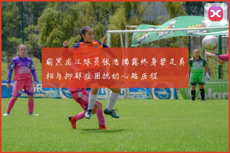 前黑龙江球员张浩揭露终身禁足真相与抑郁症困扰的心路历程