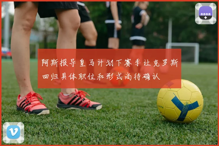 阿斯报导皇马计划下赛季让克罗斯回归具体职位和形式尚待确认
