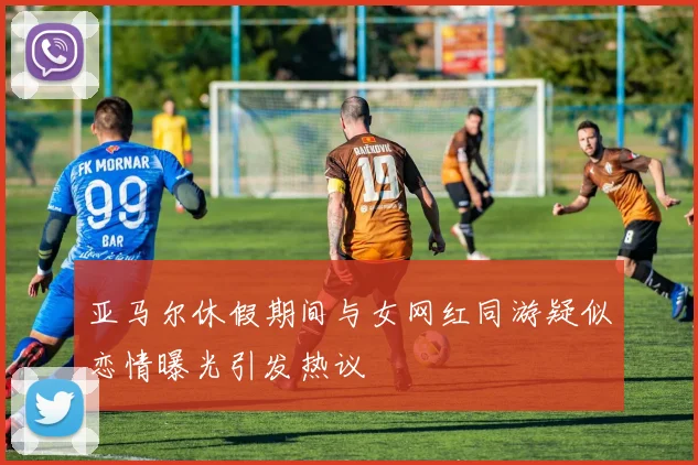 亚马尔休假期间与女网红同游疑似恋情曝光引发热议