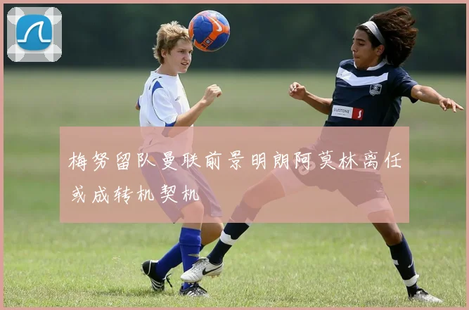梅努留队曼联前景明朗阿莫林离任或成转机契机