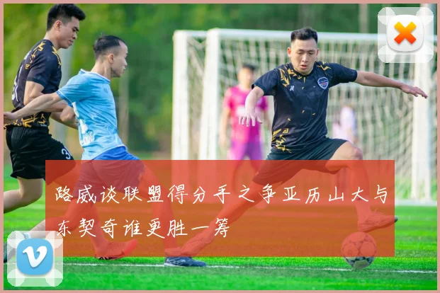 路威谈联盟得分手之争亚历山大与东契奇谁更胜一筹