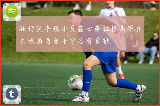 独行侠半场小负爵士弗拉格表现出色浓眉马尔卡宁各有贡献