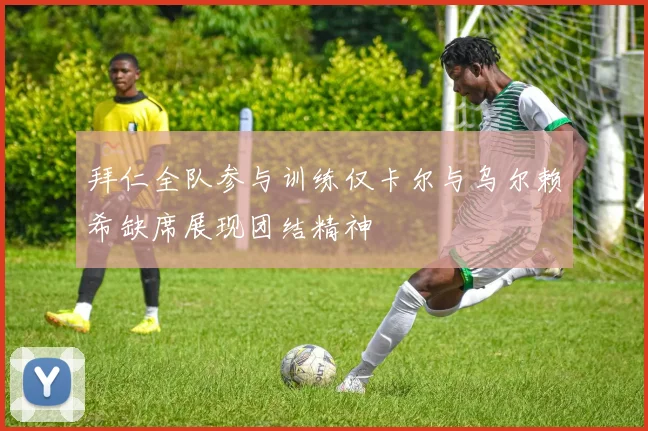 拜仁全队参与训练仅卡尔与乌尔赖希缺席展现团结精神