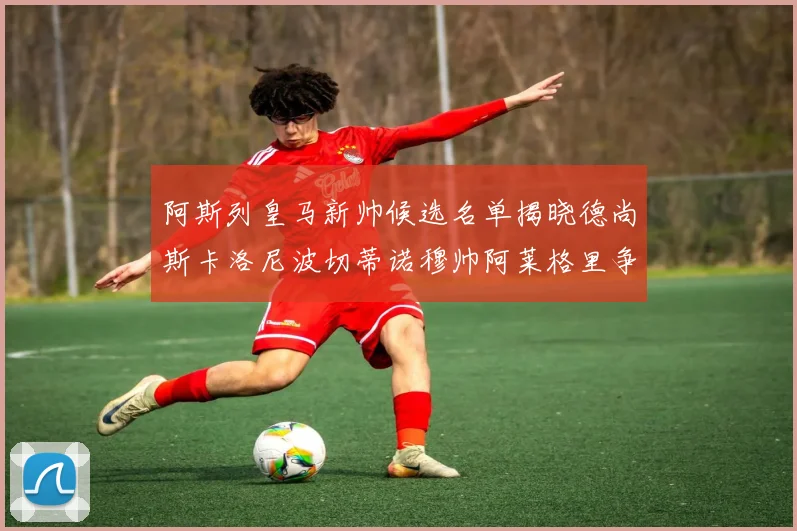 阿斯列皇马新帅候选名单揭晓德尚斯卡洛尼波切蒂诺穆帅阿莱格里争夺教鞭