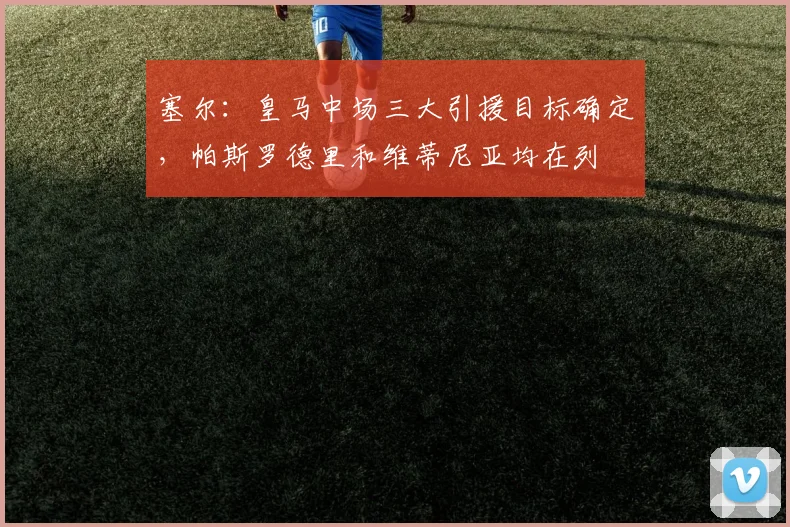 塞尔：皇马中场三大引援目标确定，帕斯罗德里和维蒂尼亚均在列