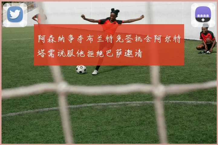 阿森纳争夺布兰特免签机会阿尔特塔需说服他拒绝巴萨邀请