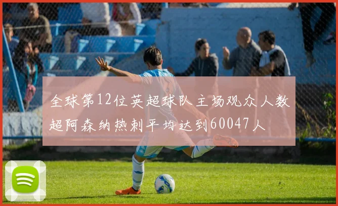 全球第12位英超球队主场观众人数超阿森纳热刺平均达到60047人