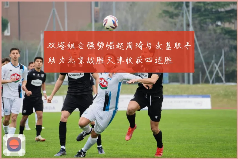 双塔组合强势崛起周琦与麦基联手助力北京战胜天津收获四连胜