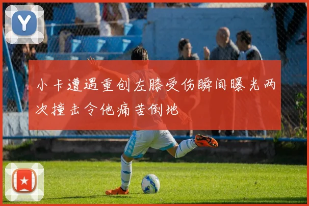小卡遭遇重创左膝受伤瞬间曝光两次撞击令他痛苦倒地