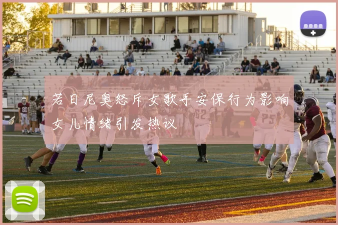 若日尼奥怒斥女歌手安保行为影响女儿情绪引发热议