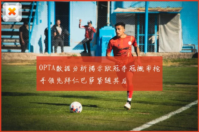 OPTA数据分析揭示欧冠夺冠概率枪手领先拜仁巴萨紧随其后