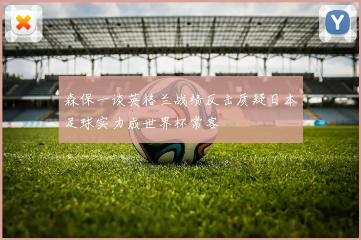 森保一谈英格兰战绩反击质疑日本足球实力成世界杯常客