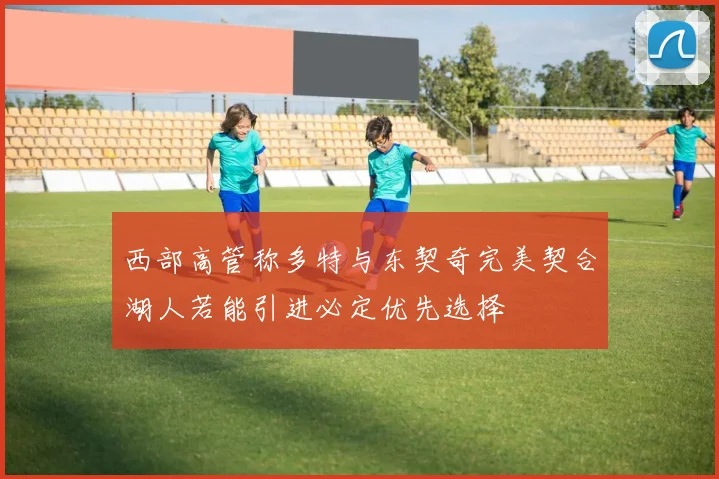 西部高管称多特与东契奇完美契合湖人若能引进必定优先选择