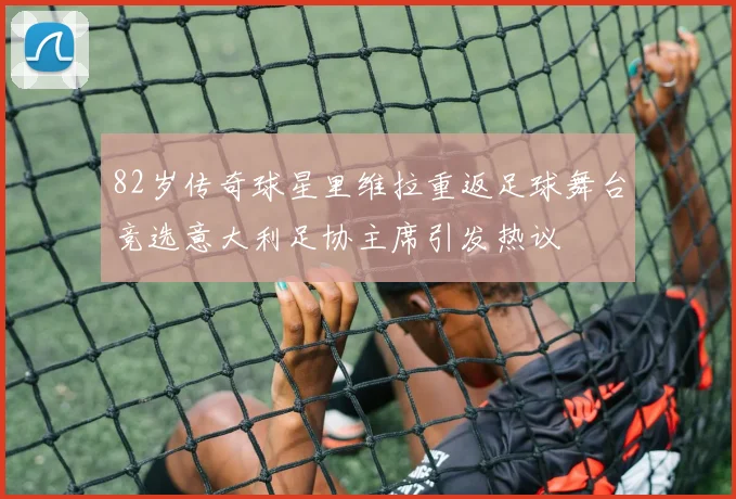 82岁传奇球星里维拉重返足球舞台竞选意大利足协主席引发热议