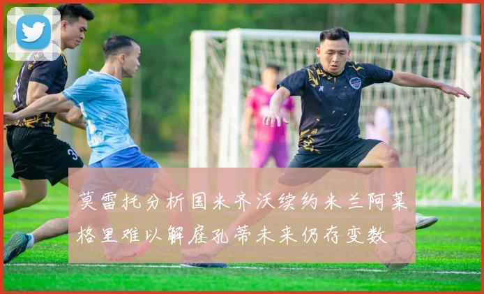 莫雷托分析国米齐沃续约米兰阿莱格里难以解雇孔蒂未来仍存变数