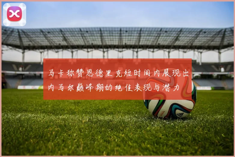 马卡称赞恩德里克短时间内展现出内马尔巅峰期的绝佳表现与潜力