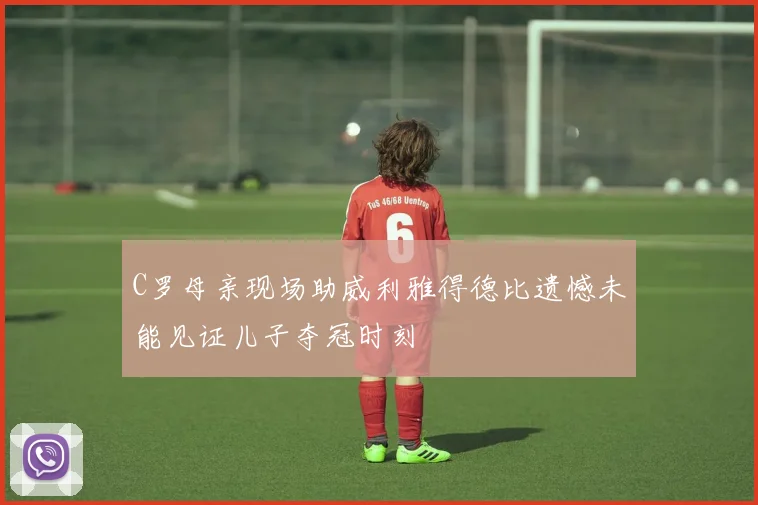 C罗母亲现场助威利雅得德比遗憾未能见证儿子夺冠时刻