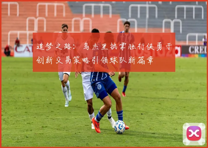 追梦之路：乌杰里执掌独行侠勇于创新交易策略引领球队新篇章