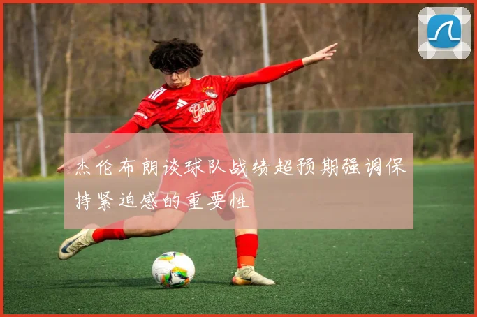 杰伦布朗谈球队战绩超预期强调保持紧迫感的重要性