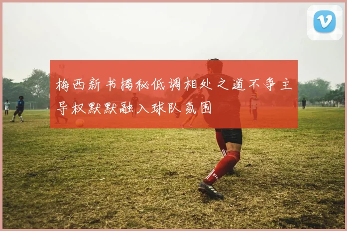 梅西新书揭秘低调相处之道不争主导权默默融入球队氛围