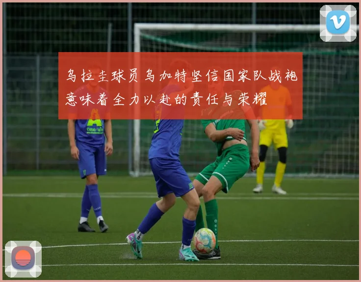 乌拉圭球员乌加特坚信国家队战袍意味着全力以赴的责任与荣耀