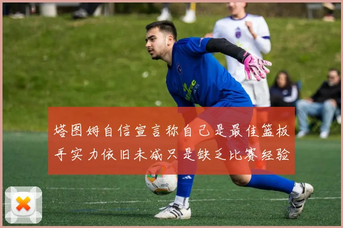塔图姆自信宣言称自己是最佳篮板手实力依旧未减只是缺乏比赛经验