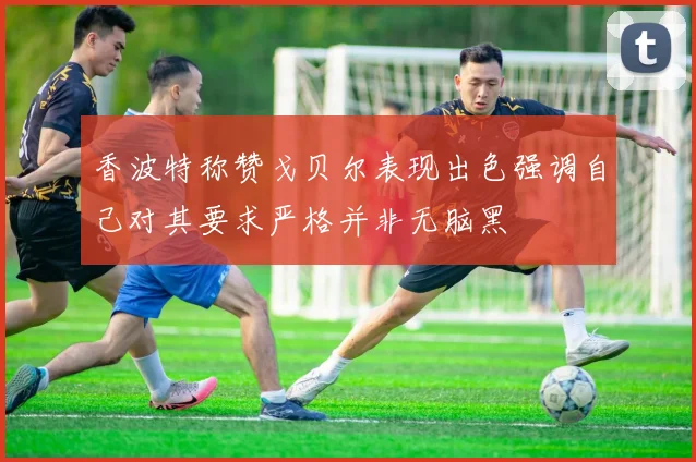 香波特称赞戈贝尔表现出色强调自己对其要求严格并非无脑黑