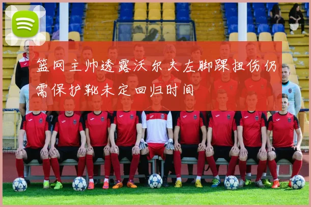 篮网主帅透露沃尔夫左脚踝扭伤仍需保护靴未定回归时间