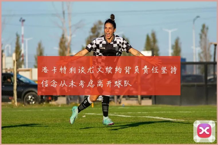 洛卡特利谈尤文续约背负责任坚持信念从未考虑离开球队
