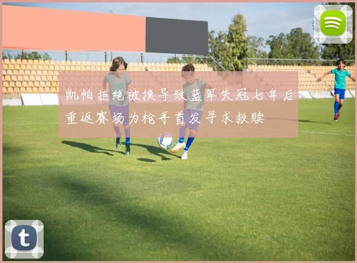 凯帕拒绝被换导致蓝军失冠七年后重返赛场为枪手首发寻求救赎