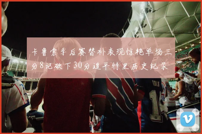 卡鲁索季后赛替补表现惊艳单场三分8记砍下30分追平特里历史纪录